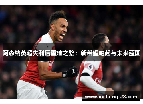阿森纳英超失利后重建之路:新希望崛起与未来蓝图 阿森纳英超失利后重建之路:新希望崛起与未来蓝图