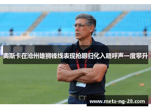 奥斯卡在沧州雄狮锋线表现抢眼归化入籍呼声一度攀升 奥斯卡在沧州雄狮锋线表现抢眼归化入籍呼声一度攀升